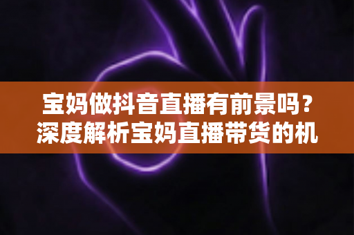 宝妈做抖音直播有前景吗?深度解析宝妈直播带货的机遇、挑战与实用指南 宝妈做抖音直播有前景吗?深度解析宝妈直播带货的机遇、挑战与实用指南