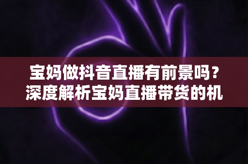 宝妈做抖音直播有前景吗?深度解析宝妈直播带货的机遇、挑战与实用指南 宝妈做抖音直播有前景吗?深度解析宝妈直播带货的机遇、挑战与实用指南