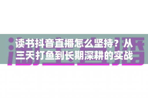 读书抖音直播怎么坚持？从三天打鱼到长期深耕的实战指南