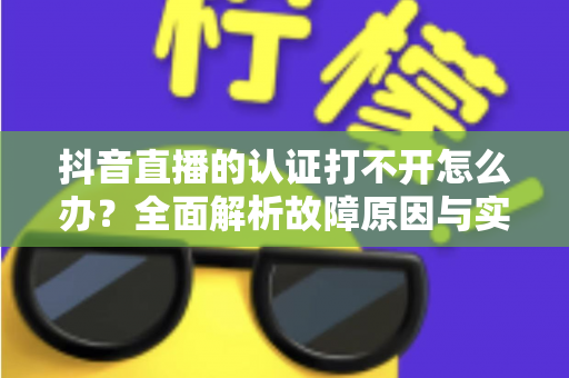 抖音直播的认证打不开怎么办?全面解析故障原因与实用解决方案 抖音直播的认证打不开怎么办?全面解析故障原因与实用解决方案
