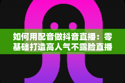 如何用配音做抖音直播：零基础打造高人气不露脸直播间的完整实战指南