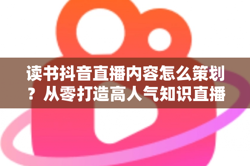 读书抖音直播内容怎么策划?从零打造高人气知识直播间的完整攻略 读书抖音直播内容怎么策划?从零打造高人气知识直播间的完整攻略