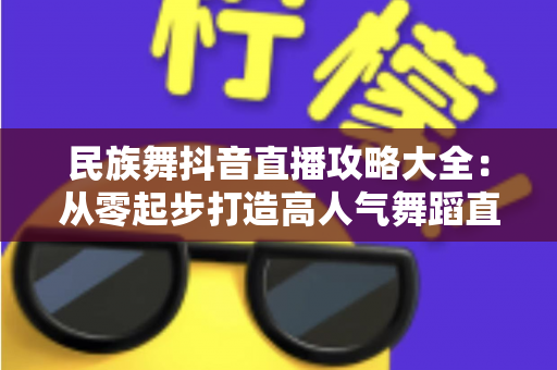 民族舞抖音直播攻略大全：从零起步打造高人气舞蹈直播间的实战指南