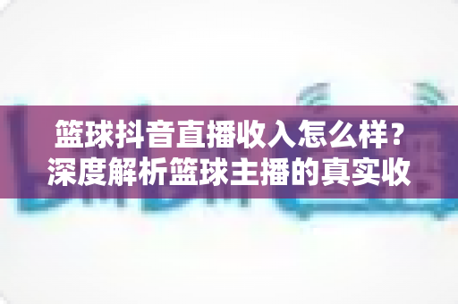 篮球抖音直播收入怎么样？深度解析篮球主播的真实收益与变现全攻略