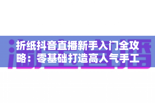 折纸抖音直播新手入门全攻略：零基础打造高人气手工直播间的实用指南