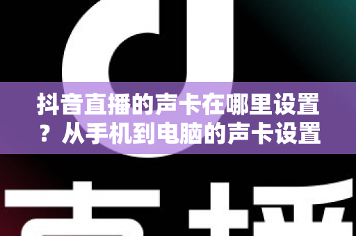 抖音直播的声卡在哪里设置？从手机到电脑的声卡设置全流程详解，新手主播一看就会的音质优化指南