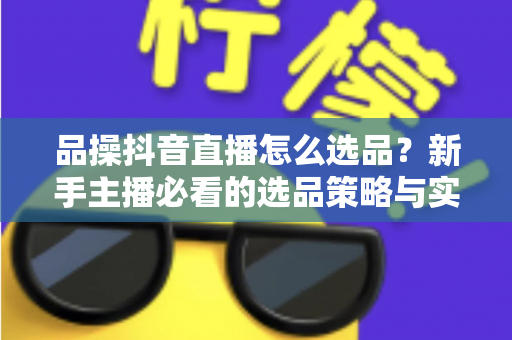 品操抖音直播怎么选品？新手主播必看的选品策略与实战指南