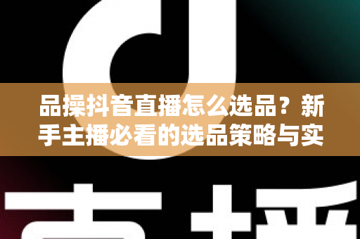 品操抖音直播怎么选品？新手主播必看的选品策略与实战指南