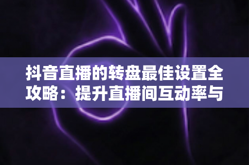 抖音直播的转盘最佳设置全攻略:提升直播间互动率与留存的实操指南 抖音直播的转盘最佳设置全攻略:提升直播间互动率与留存的实操指南