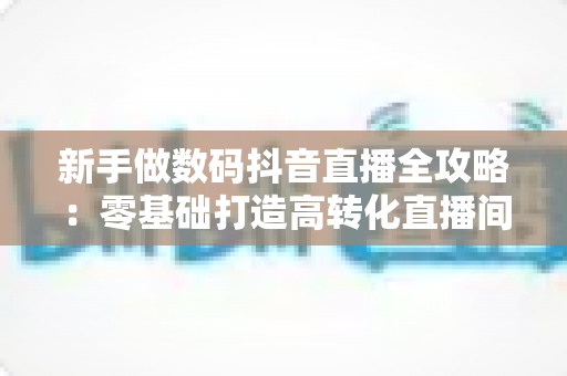 新手做数码抖音直播全攻略：零基础打造高转化直播间的实战指南