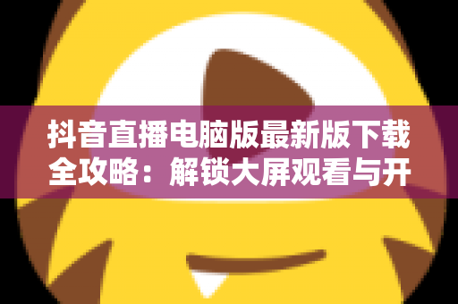 抖音直播电脑版最新版下载全攻略：解锁大屏观看与开播新体验，一文学会安装使用