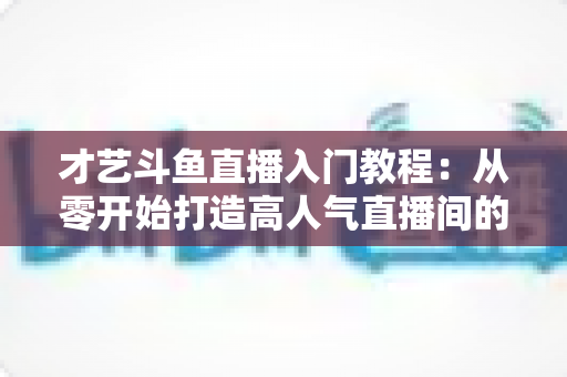 才艺斗鱼直播入门教程:从零开始打造高人气直播间的完整指南 才艺斗鱼直播入门教程:从零开始打造高人气直播间的完整指南