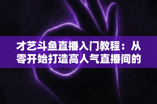 才艺斗鱼直播入门教程：从零开始打造高人气直播间的完整指南