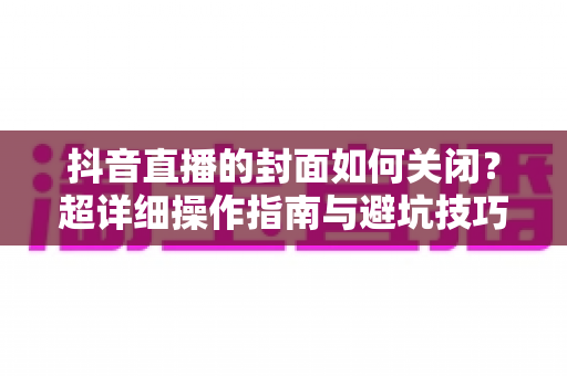 抖音直播的封面如何关闭?超详细操作指南与避坑技巧全解析 抖音直播的封面如何关闭?超详细操作指南与避坑技巧全解析