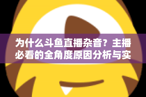 为什么斗鱼直播杂音？主播必看的全角度原因分析与实用解决指南