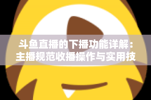 斗鱼直播的下播功能详解:主播规范收播操作与实用技巧全指南 斗鱼直播的下播功能详解:主播规范收播操作与实用技巧全指南