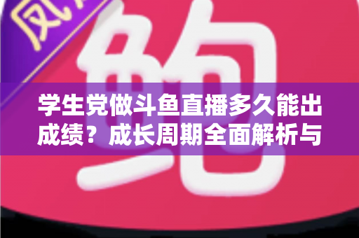 学生党做斗鱼直播多久能出成绩？成长周期全面解析与快速上手实用指南