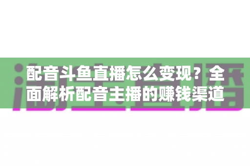 配音斗鱼直播怎么变现？全面解析配音主播的赚钱渠道与实战指南