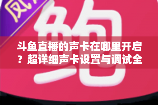 斗鱼直播的声卡在哪里开启?超详细声卡设置与调试全攻略,助你轻松打造专业直播音效 斗鱼直播的声卡在哪里开启?超详细声卡设置与调试全攻略,助你轻松打造专业直播音效
