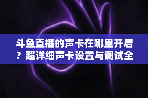 斗鱼直播的声卡在哪里开启？超详细声卡设置与调试全攻略，助你轻松打造专业直播音效