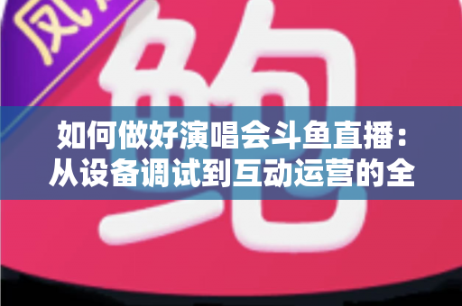 如何做好演唱会斗鱼直播：从设备调试到互动运营的全流程实战指南