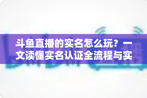 斗鱼直播的实名怎么玩？一文读懂实名认证全流程与实用技巧