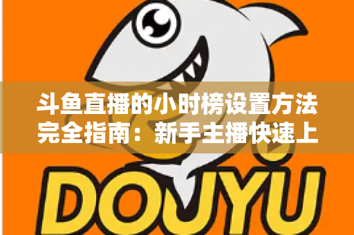 斗鱼直播的小时榜设置方法完全指南：新手主播快速上榜、提升直播间曝光与人气的实战秘籍