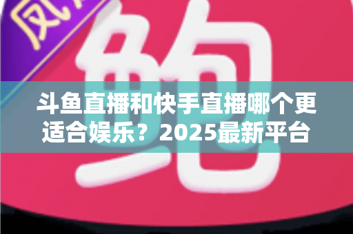 斗鱼直播和快手直播哪个更适合娱乐？2025最新平台娱乐体验深度对比全解析