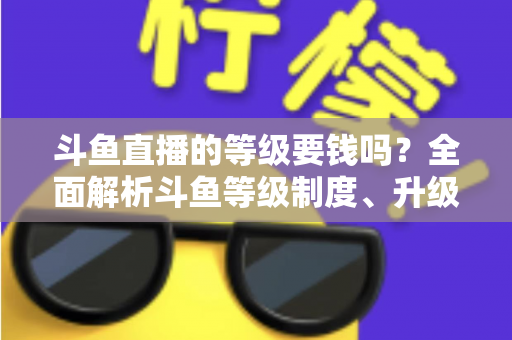 斗鱼直播的等级要钱吗？全面解析斗鱼等级制度、升级花费与免费升级攻略