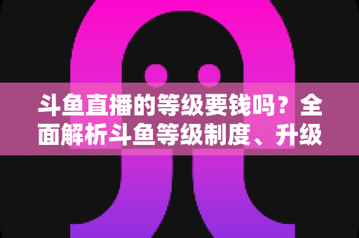 斗鱼直播的等级要钱吗？全面解析斗鱼等级制度、升级花费与免费升级攻略