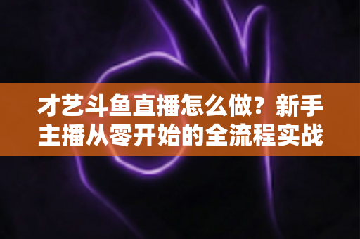 才艺斗鱼直播怎么做?新手主播从零开始的全流程实战指南 才艺斗鱼直播怎么做?新手主播从零开始的全流程实战指南