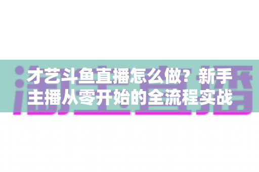 才艺斗鱼直播怎么做?新手主播从零开始的全流程实战指南 才艺斗鱼直播怎么做?新手主播从零开始的全流程实战指南