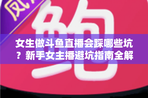 女生做斗鱼直播会踩哪些坑？新手女主播避坑指南全解析