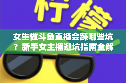 女生做斗鱼直播会踩哪些坑？新手女主播避坑指南全解析