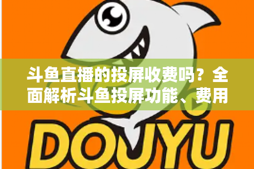斗鱼直播的投屏收费吗?全面解析斗鱼投屏功能、费用明细与实用操作指南 斗鱼直播的投屏收费吗?全面解析斗鱼投屏功能、费用明细与实用操作指南