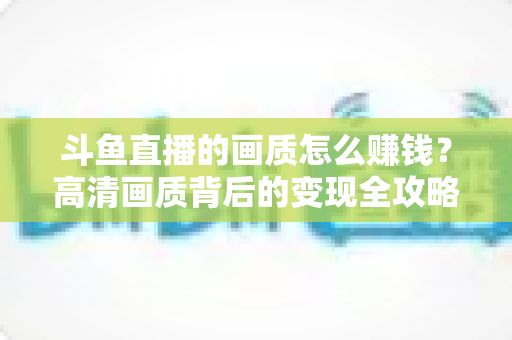 斗鱼直播的画质怎么赚钱?高清画质背后的变现全攻略 斗鱼直播的画质怎么赚钱?高清画质背后的变现全攻略