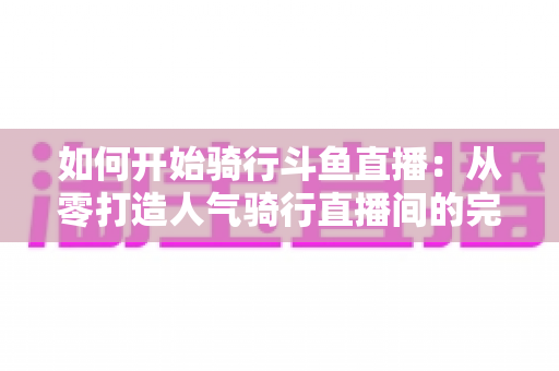 如何开始骑行斗鱼直播：从零打造人气骑行直播间的完整指南