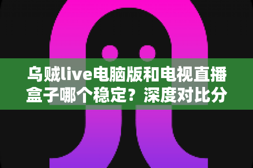 乌贼live电脑版和电视直播盒子哪个稳定?深度对比分析与选购指南 乌贼live电脑版和电视直播盒子哪个稳定?深度对比分析与选购指南