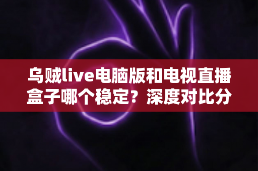 乌贼live电脑版和电视直播盒子哪个稳定？深度对比分析与选购指南