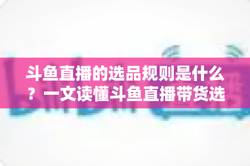 斗鱼直播的选品规则是什么？一文读懂斗鱼直播带货选品标准、资质要求与合规避坑指南