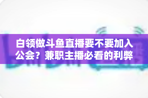 白领做斗鱼直播要不要加入公会?兼职主播必看的利弊分析与选择指南 白领做斗鱼直播要不要加入公会?兼职主播必看的利弊分析与选择指南