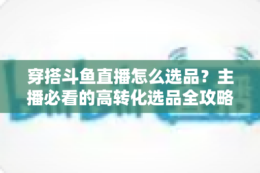 穿搭斗鱼直播怎么选品？主播必看的高转化选品全攻略