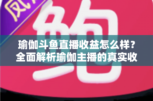 瑜伽斗鱼直播收益怎么样？全面解析瑜伽主播的真实收入与变现之道