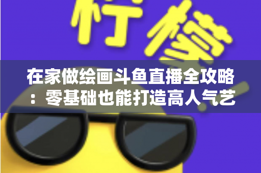 在家做绘画斗鱼直播全攻略:零基础也能打造高人气艺术直播间 在家做绘画斗鱼直播全攻略:零基础也能打造高人气艺术直播间