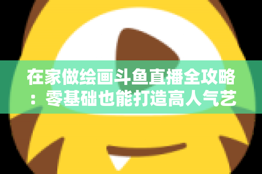 在家做绘画斗鱼直播全攻略:零基础也能打造高人气艺术直播间 在家做绘画斗鱼直播全攻略:零基础也能打造高人气艺术直播间