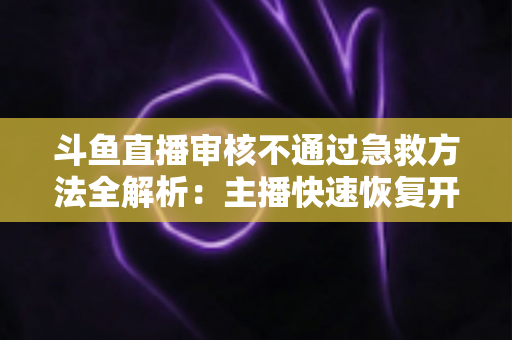 斗鱼直播审核不通过急救方法全解析：主播快速恢复开播的实用指南