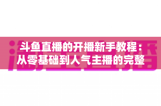 斗鱼直播的开播新手教程：从零基础到人气主播的完整实战指南