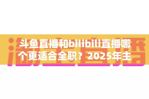 斗鱼直播和bilibili直播哪个更适合全职?2025年主播职业转型全攻略与双平台深度对比指南 斗鱼直播和bilibili直播哪个更适合全职?2025年主播职业转型全攻略与双平台深度对比指南