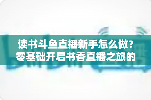 读书斗鱼直播新手怎么做?零基础开启书香直播之旅的完整指南 读书斗鱼直播新手怎么做?零基础开启书香直播之旅的完整指南