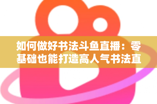 如何做好书法斗鱼直播：零基础也能打造高人气书法直播间的全攻略